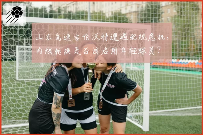 山东高速吉伦沃特遭遇犯规危机,内线轮换是否该启用年轻球员?