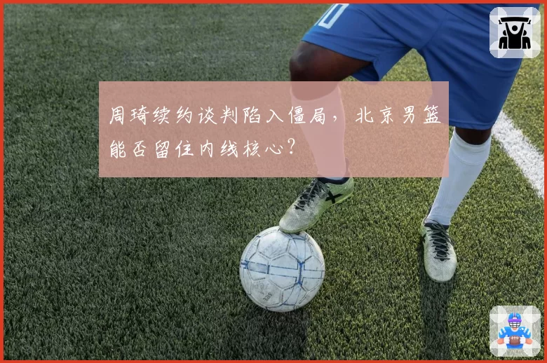 周琦续约谈判陷入僵局，北京男篮能否留住内线核心？