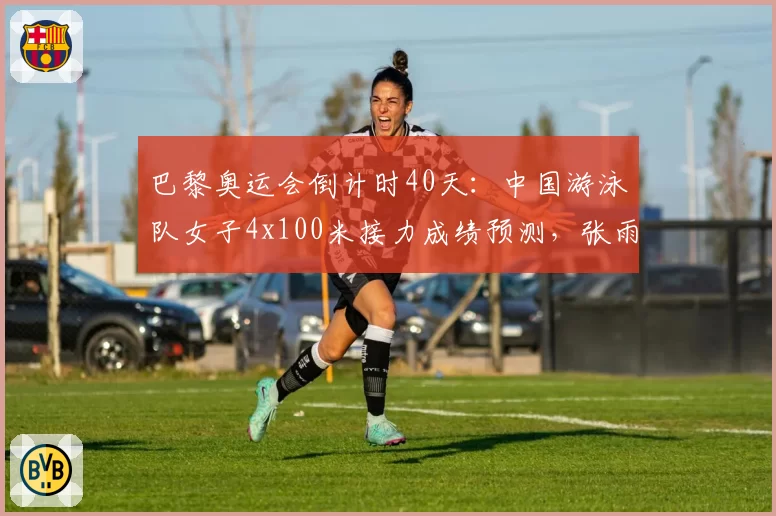 巴黎奥运会倒计时40天:中国游泳队女子4x100米接力成绩预测,张雨霏领衔冲击金牌