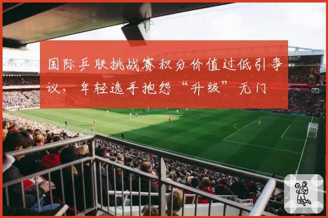 国际乒联挑战赛积分价值过低引争议，年轻选手抱怨“升级”无门