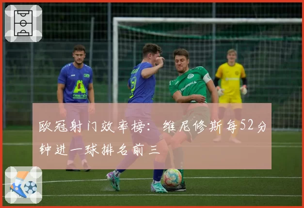欧冠射门效率榜:维尼修斯每52分钟进一球排名前三