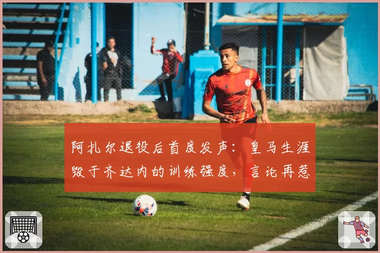 阿扎尔退役后首度发声：皇马生涯毁于齐达内的训练强度，言论再惹争议