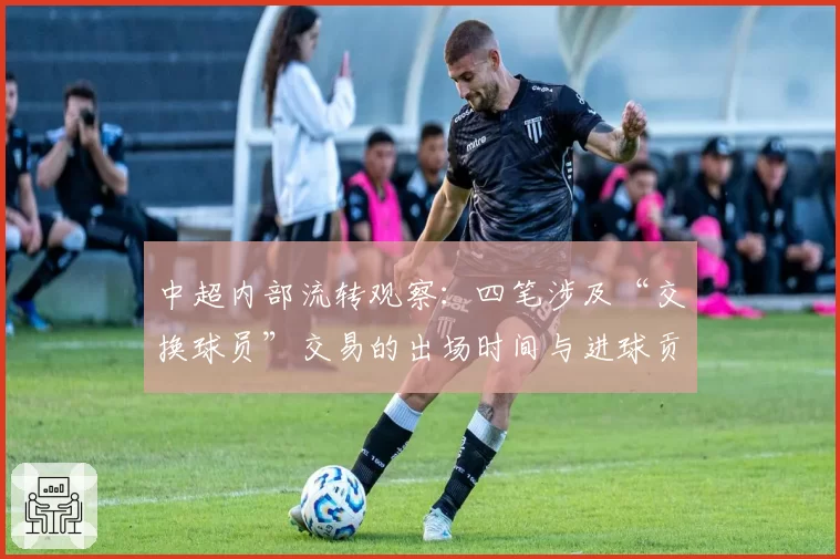 中超内部流转观察:四笔涉及“交换球员”交易的出场时间与进球贡献