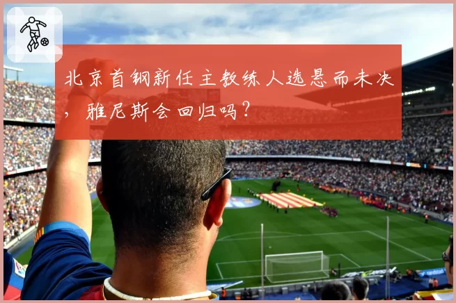 北京首钢新任主教练人选悬而未决,雅尼斯会回归吗?