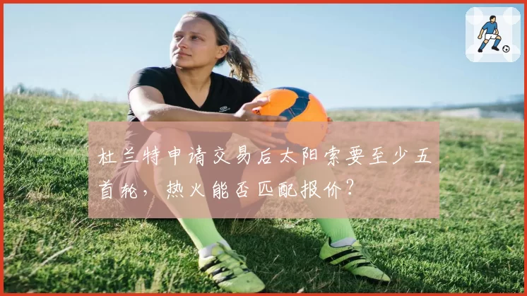 杜兰特申请交易后太阳索要至少五首轮,热火能否匹配报价?