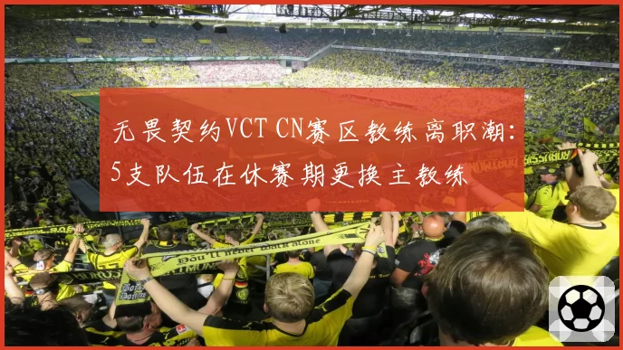 无畏契约VCT CN赛区教练离职潮：5支队伍在休赛期更换主教练