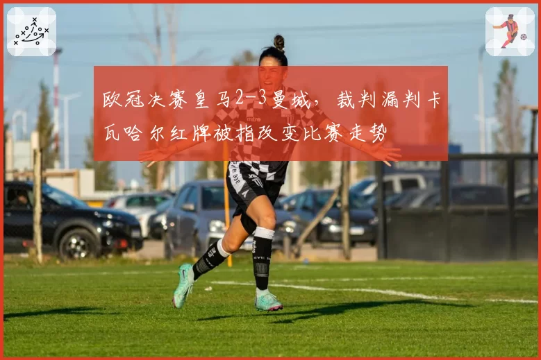 欧冠决赛皇马2-3曼城,裁判漏判卡瓦哈尔红牌被指改变比赛走势