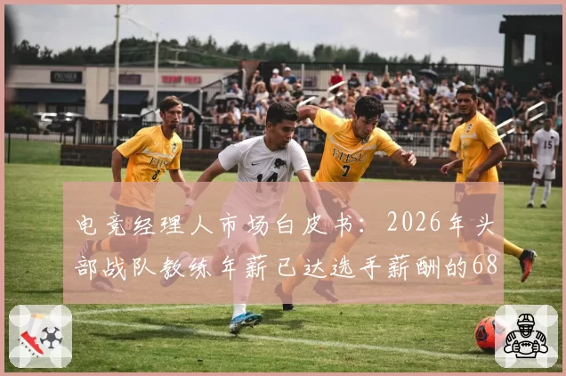 电竞经理人市场白皮书:2026年头部战队教练年薪已达选手薪酬的68%