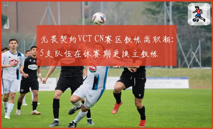 无畏契约VCT CN赛区教练离职潮：5支队伍在休赛期更换主教练