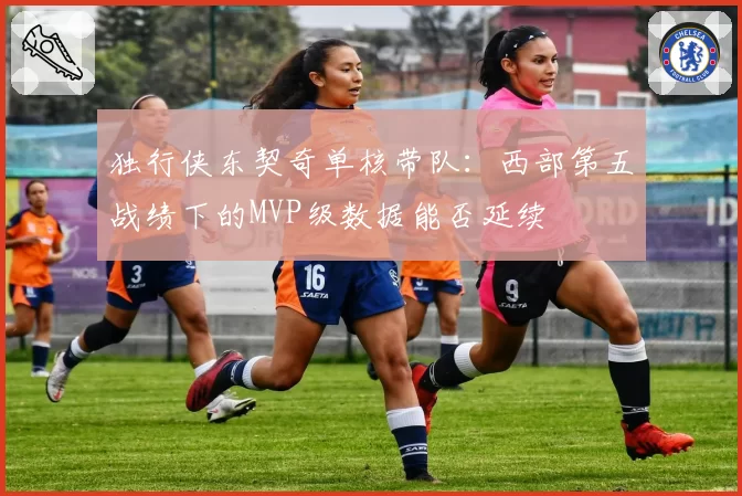 独行侠东契奇单核带队：西部第五战绩下的MVP级数据能否延续