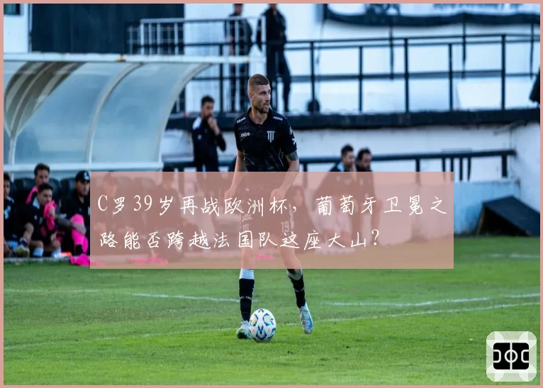 C罗39岁再战欧洲杯,葡萄牙卫冕之路能否跨越法国队这座大山?