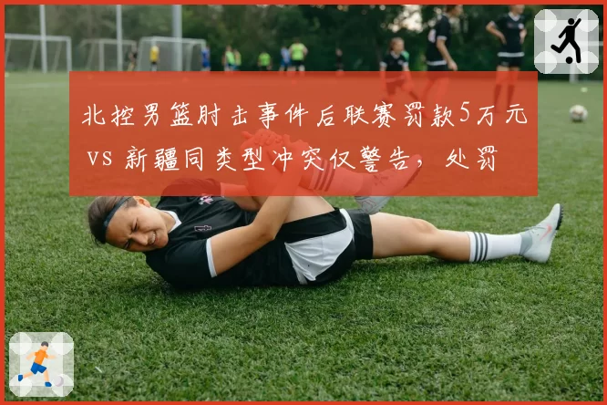 北控男篮肘击事件后联赛罚款5万元 vs 新疆同类型冲突仅警告,处罚尺度不一引质疑