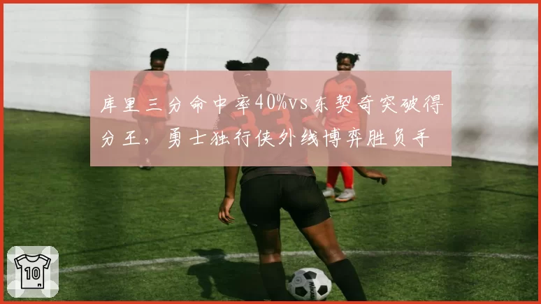 库里三分命中率40%vs东契奇突破得分王,勇士独行侠外线博弈胜负手