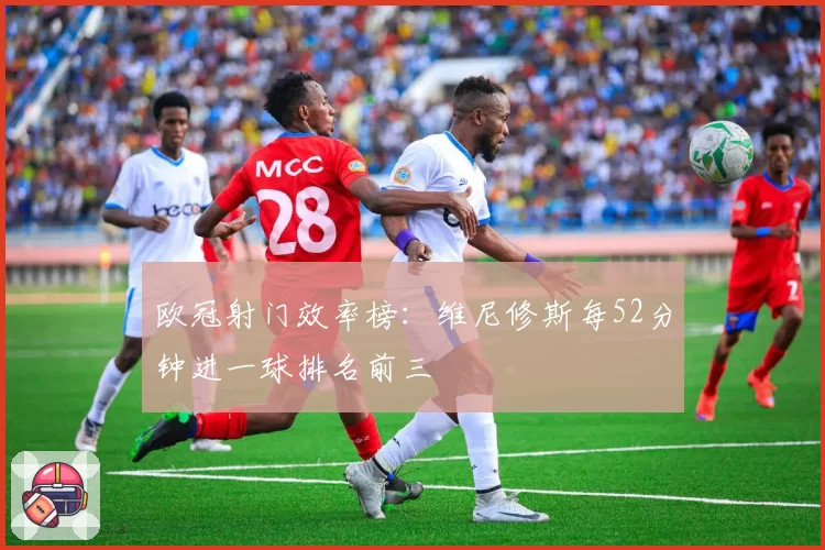 欧冠射门效率榜:维尼修斯每52分钟进一球排名前三