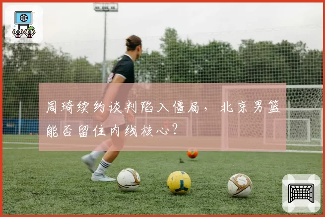周琦续约谈判陷入僵局，北京男篮能否留住内线核心？