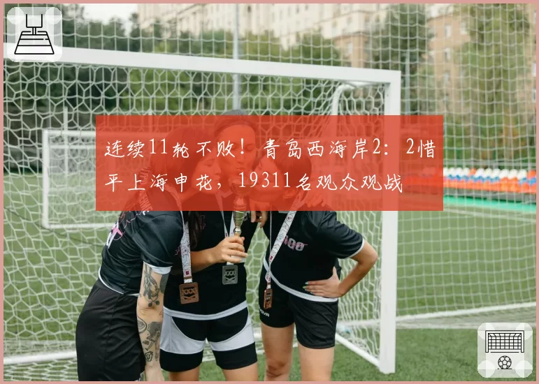 连续11轮不败!青岛西海岸2:2惜平上海申花,19311名观众观战
