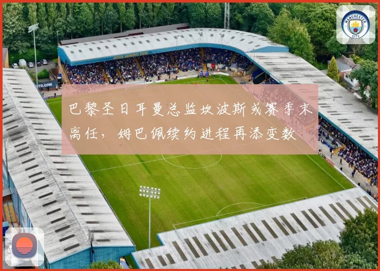 巴黎圣日耳曼总监坎波斯或赛季末离任，姆巴佩续约进程再添变数