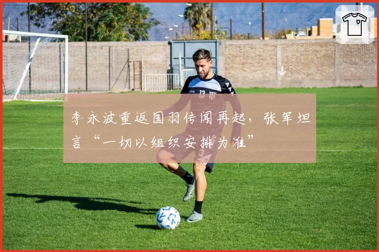 李永波重返国羽传闻再起,张军坦言“一切以组织安排为准”
