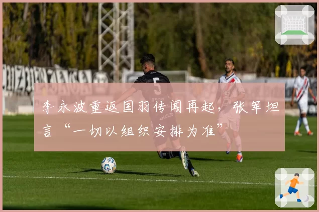 李永波重返国羽传闻再起,张军坦言“一切以组织安排为准”