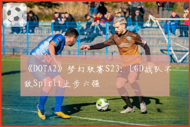 《DOTA2》梦幻联赛S23：LGD战队不敌Spirit止步六强