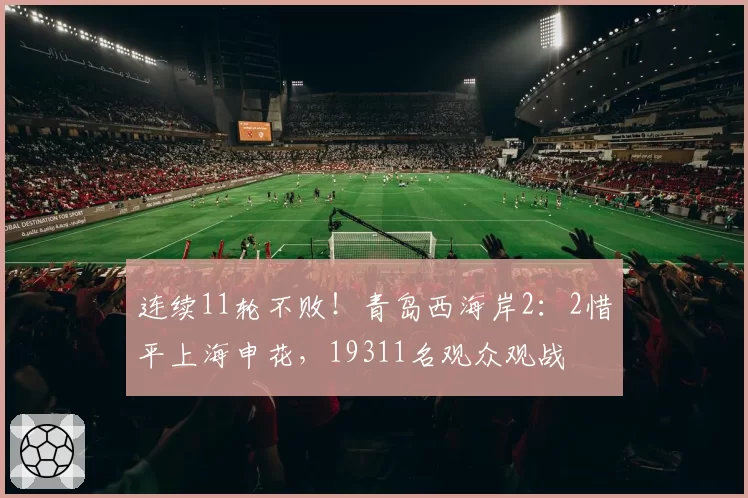 连续11轮不败!青岛西海岸2:2惜平上海申花,19311名观众观战