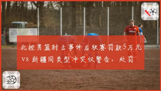 北控男篮肘击事件后联赛罚款5万元 vs 新疆同类型冲突仅警告,处罚尺度不一引质疑