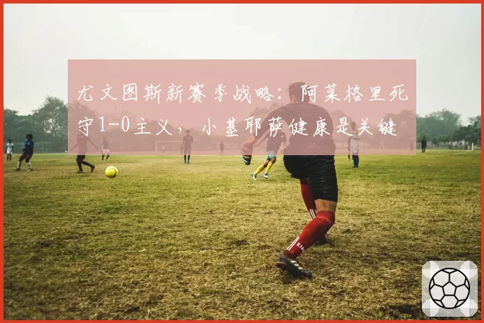 尤文图斯新赛季战略:阿莱格里死守1-0主义,小基耶萨健康是关键