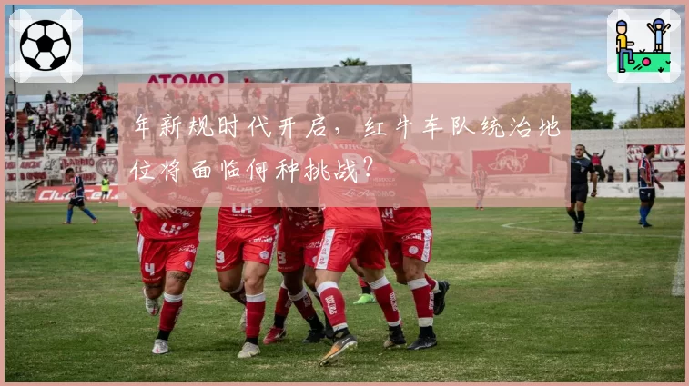 年新规时代开启,红牛车队统治地位将面临何种挑战?