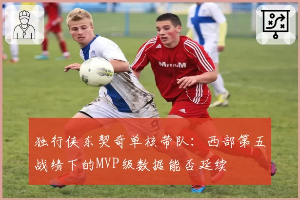独行侠东契奇单核带队：西部第五战绩下的MVP级数据能否延续