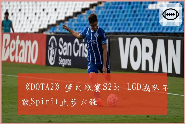 《DOTA2》梦幻联赛S23：LGD战队不敌Spirit止步六强