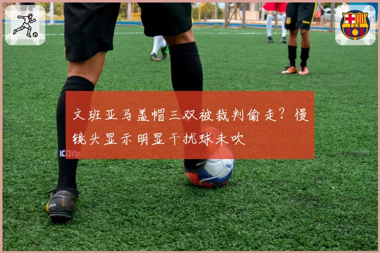 文班亚马盖帽三双被裁判偷走?慢镜头显示明显干扰球未吹