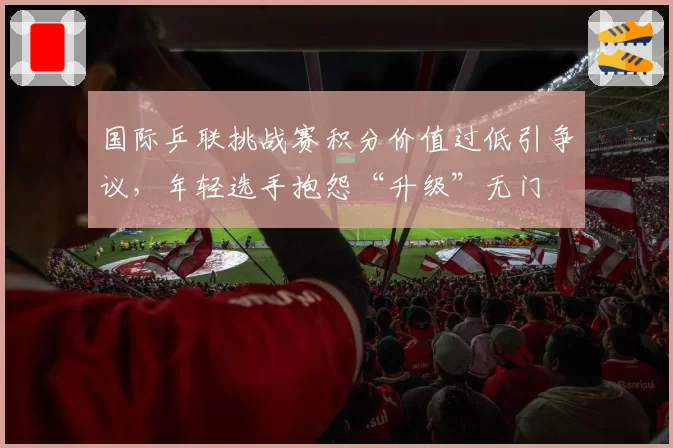 国际乒联挑战赛积分价值过低引争议，年轻选手抱怨“升级”无门
