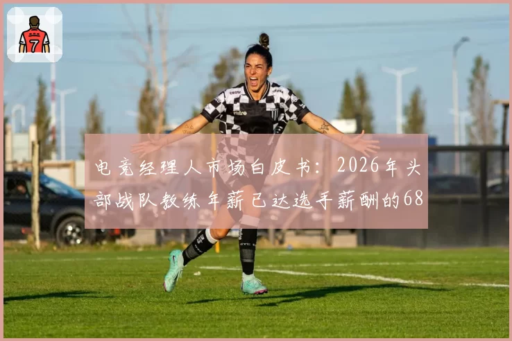 电竞经理人市场白皮书:2026年头部战队教练年薪已达选手薪酬的68%