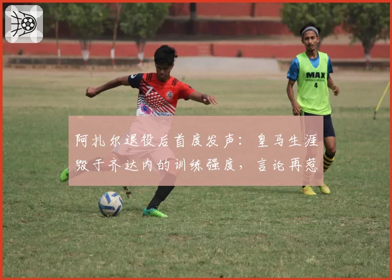 阿扎尔退役后首度发声：皇马生涯毁于齐达内的训练强度，言论再惹争议