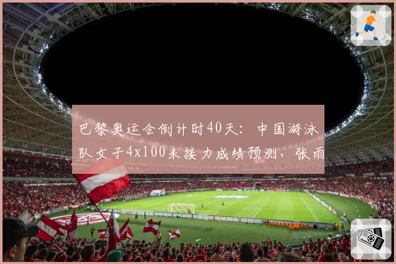 巴黎奥运会倒计时40天:中国游泳队女子4x100米接力成绩预测,张雨霏领衔冲击金牌