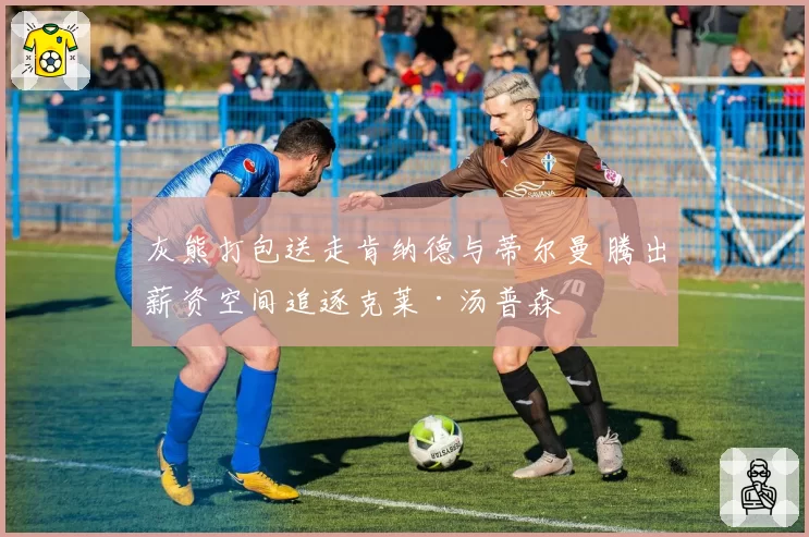 灰熊打包送走肯纳德与蒂尔曼 腾出薪资空间追逐克莱·汤普森
