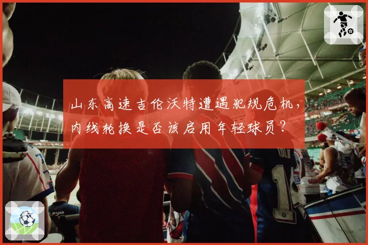 山东高速吉伦沃特遭遇犯规危机,内线轮换是否该启用年轻球员?