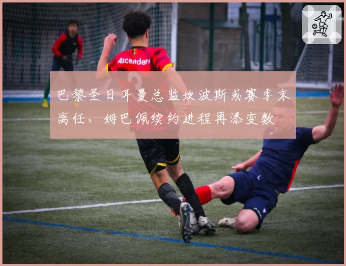 巴黎圣日耳曼总监坎波斯或赛季末离任，姆巴佩续约进程再添变数