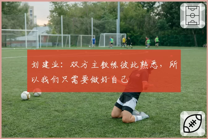 刘建业:双方主教练彼此熟悉,所以我们只需要做好自己