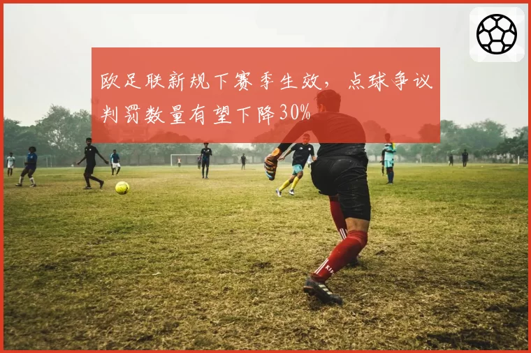 欧足联新规下赛季生效，点球争议判罚数量有望下降30%